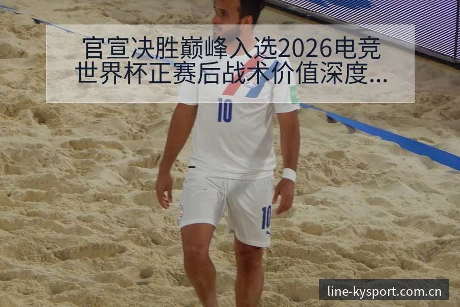 官宣决胜巅峰入选2026电竞世界杯正赛后战术价值深度复盘 - 开云