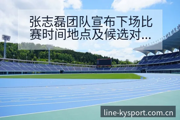 张志磊团队宣布下场比赛时间地点及候选对手赛程节点前瞻分析 - 开云